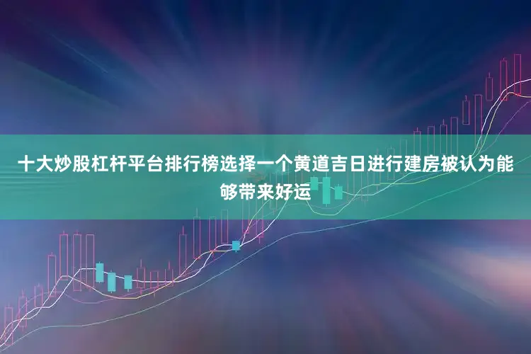 十大炒股杠杆平台排行榜选择一个黄道吉日进行建房被认为能够带来好运