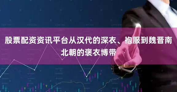 股票配资资讯平台从汉代的深衣、袍服到魏晋南北朝的褒衣博带