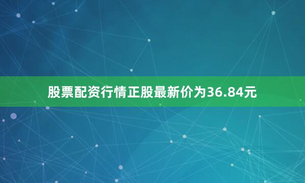 股票配资行情正股最新价为36.84元