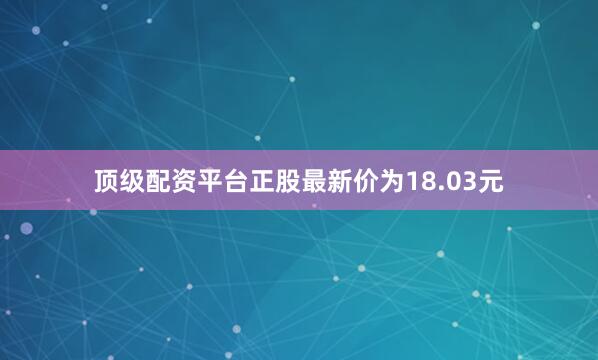 顶级配资平台正股最新价为18.03元