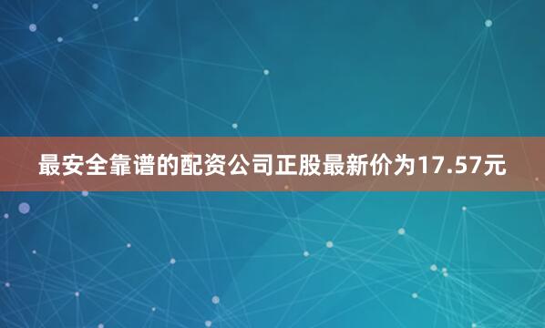 最安全靠谱的配资公司正股最新价为17.57元